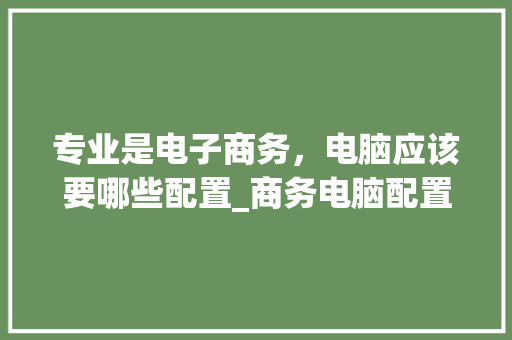 专业是电子商务，电脑应该要哪些配置_商务电脑配置怎么看型号