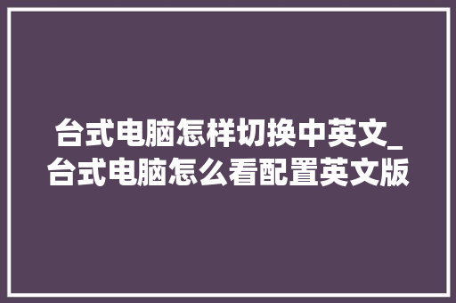 台式电脑怎样切换中英文_台式电脑怎么看配置英文版 编程语言
