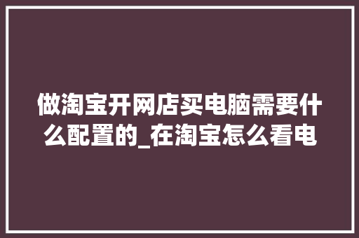 做淘宝开网店买电脑需要什么配置的_在淘宝怎么看电脑配置参数