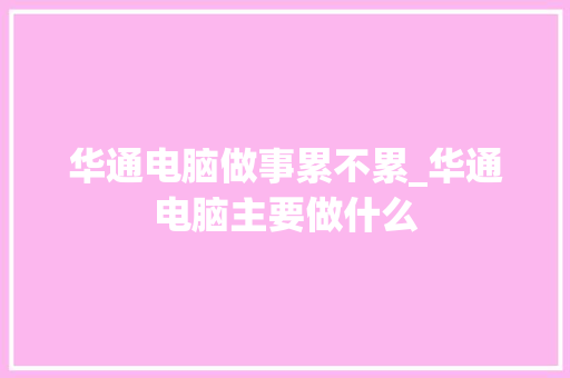 华通电脑做事累不累_华通电脑主要做什么 华通电脑做事累不累_华通电脑主要做什么