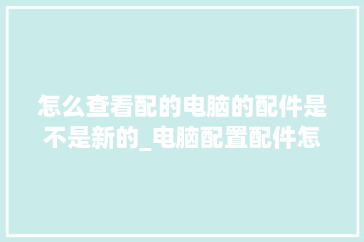 怎么查看配的电脑的配件是不是新的_电脑配置配件怎么看型号