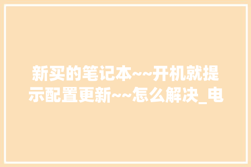 新买的笔记本~~开机就提示配置更新~~怎么解决_电脑配置升级怎么看型号
