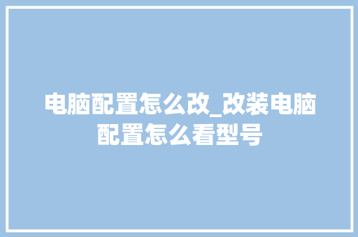 电脑配置怎么改_改装电脑配置怎么看型号 电脑配置怎么改_改装电脑配置怎么看型号