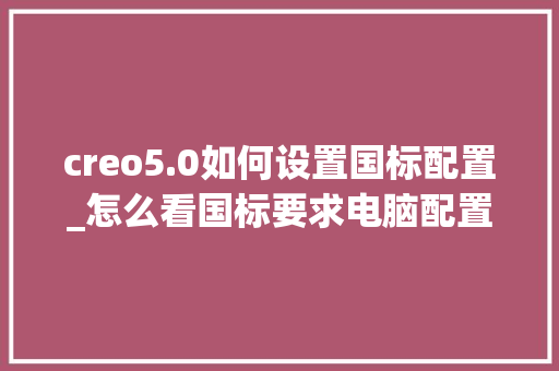creo5.0如何设置国标配置_怎么看国标要求电脑配置多少 creo5.0如何设置国标配置_怎么看国标要求电脑配置多少