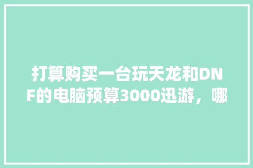 打算购买一台玩天龙和DNF的电脑预算3000迅游，哪位大神给个配置清单_讯游怎么看电脑配置参数