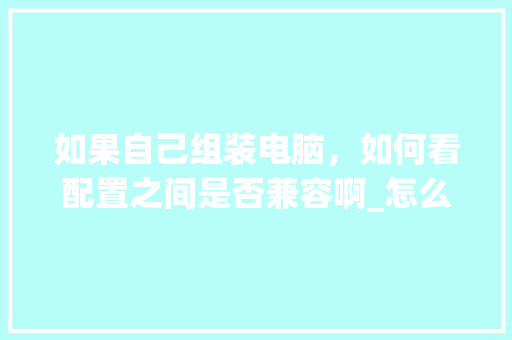 如果自己组装电脑，如何看配置之间是否兼容啊_怎么看电脑配置不兼容的软件