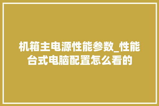 机箱主电源性能参数_性能台式电脑配置怎么看的 电脑基础 机箱主电源性能参数_性能台式电脑配置怎么看的 电脑基础