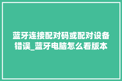蓝牙连接配对码或配对设备错误_蓝牙电脑怎么看版本配置参数 蓝牙连接配对码或配对设备错误_蓝牙电脑怎么看版本配置参数