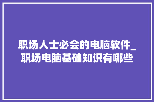 职场人士必会的电脑软件_职场电脑基础知识有哪些