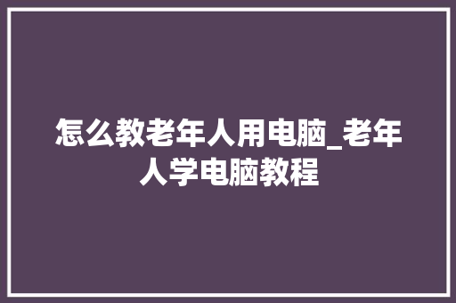 怎么教老年人用电脑_老年人学电脑教程 怎么教老年人用电脑_老年人学电脑教程