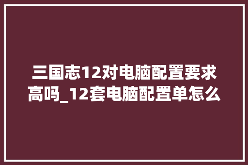 三国志12对电脑配置要求高吗_12套电脑配置单怎么看的 三国志12对电脑配置要求高吗_12套电脑配置单怎么看的