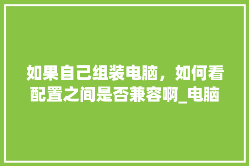 如果自己组装电脑，如何看配置之间是否兼容啊_电脑装机服务配置怎么看的