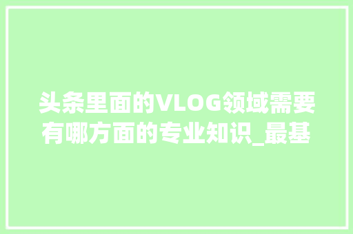 头条里面的VLOG领域需要有哪方面的专业知识_最基础的电脑知识视频教程