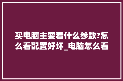 买电脑主要看什么参数?怎么看配置好坏_电脑怎么看配置参数性能表