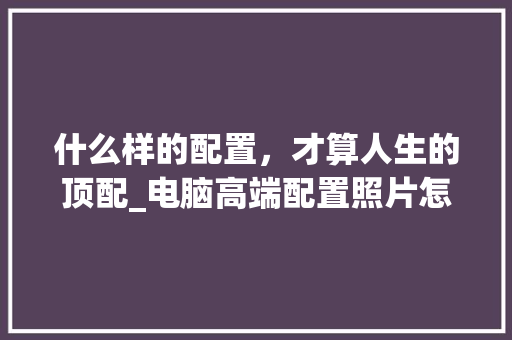 什么样的配置，才算人生的顶配_电脑高端配置照片怎么看的