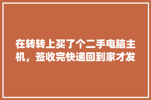 在转转上买了个二手电脑主机，签收完快递回到家才发现配置与卖家描述的严重不符，我该怎么办，急！在线等_快递电脑怎么检查