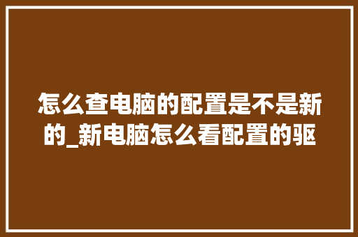 怎么查电脑的配置是不是新的_新电脑怎么看配置的驱动 怎么查电脑的配置是不是新的_新电脑怎么看配置的驱动