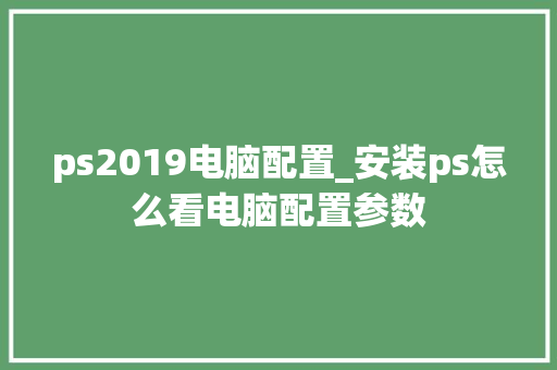 ps2019电脑配置_安装ps怎么看电脑配置参数