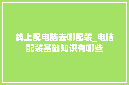 线上配电脑去哪配装_电脑配装基础知识有哪些 线上配电脑去哪配装_电脑配装基础知识有哪些