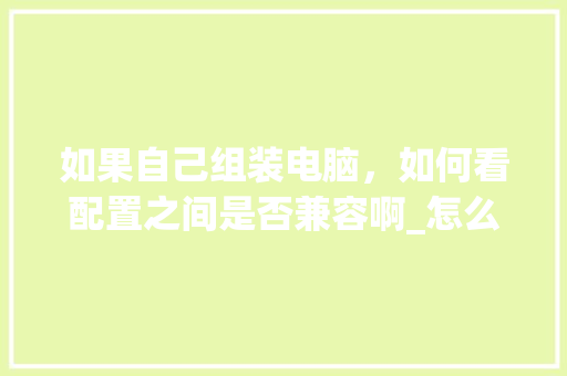 如果自己组装电脑，如何看配置之间是否兼容啊_怎么看组装的电脑配置参数