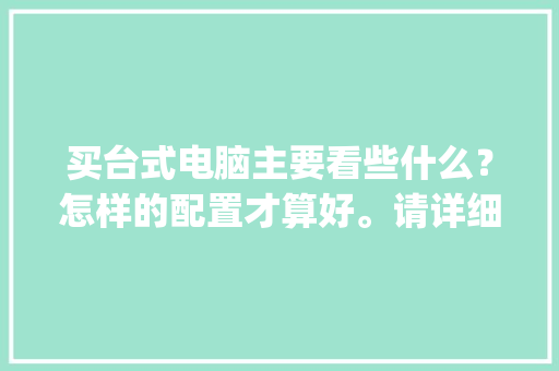 买台式电脑主要看些什么？怎样的配置才算好。请详细说明一下。我是电脑小白。不要说配置了_台式机电脑配置怎么看参数
