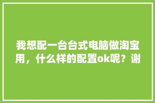 我想配一台台式电脑做淘宝用，什么样的配置ok呢？谢谢大神_淘宝怎么看电脑主机配置参数