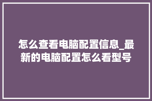 怎么查看电脑配置信息_最新的电脑配置怎么看型号