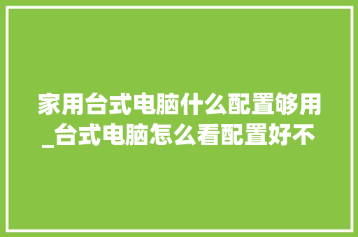 家用台式电脑什么配置够用_台式电脑怎么看配置好不好 家用台式电脑什么配置够用_台式电脑怎么看配置好不好