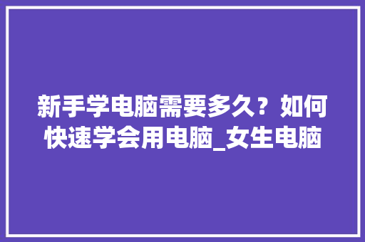 新手学电脑需要多久？如何快速学会用电脑_女生电脑基础知识有哪些