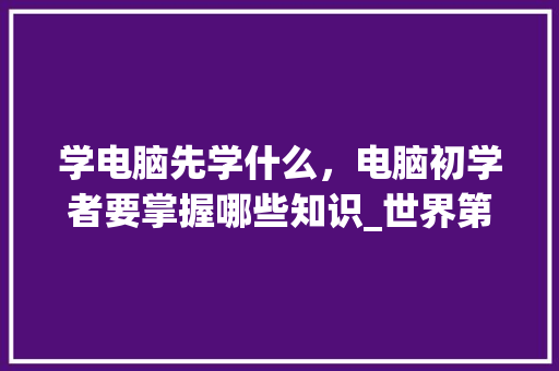 学电脑先学什么，电脑初学者要掌握哪些知识_世界第一台电脑基础知识是什么