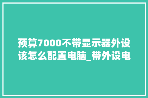 预算7000不带显示器外设该怎么配置电脑_带外设电脑配置怎么看型号 电脑配置 预算7000不带显示器外设该怎么配置电脑_带外设电脑配置怎么看型号 电脑配置