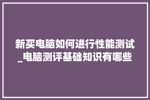 新买电脑如何进行性能测试_电脑测评基础知识有哪些