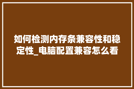 如何检测内存条兼容性和稳定性_电脑配置兼容怎么看型号