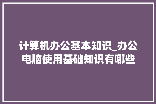 计算机办公基本知识_办公电脑使用基础知识有哪些