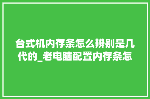台式机内存条怎么辨别是几代的_老电脑配置内存条怎么看型号
