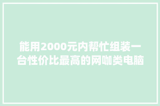 能用2000元内帮忙组装一台性价比最高的网咖类电脑吗，有什么建议_组装电脑配置网吧怎么看型号