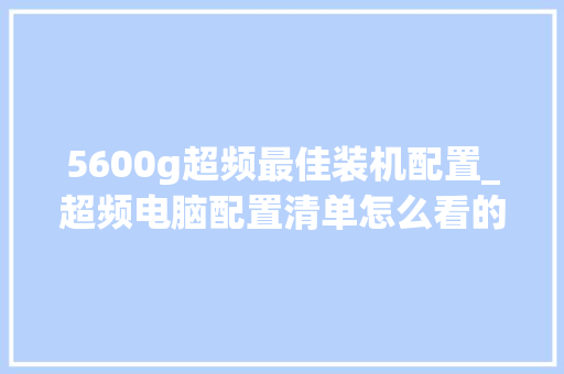 5600g超频最佳装机配置_超频电脑配置清单怎么看的 5600g超频最佳装机配置_超频电脑配置清单怎么看的