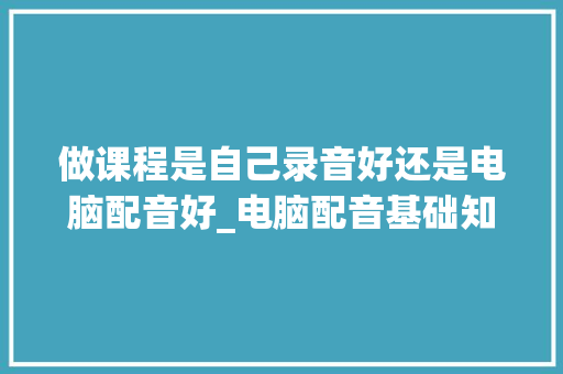 做课程是自己录音好还是电脑配音好_电脑配音基础知识大全 做课程是自己录音好还是电脑配音好_电脑配音基础知识大全