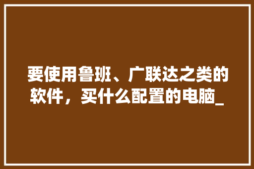 要使用鲁班、广联达之类的软件，买什么配置的电脑_鲁班怎么看电脑配置高低
