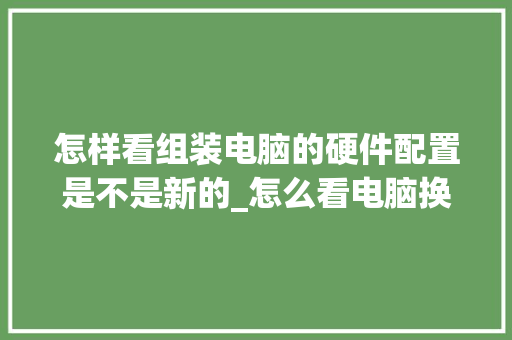 怎样看组装电脑的硬件配置是不是新的_怎么看电脑换什么配置的