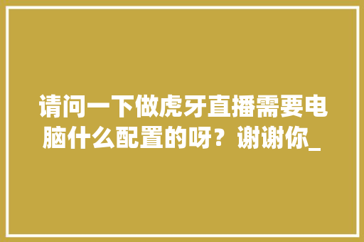 请问一下做虎牙直播需要电脑什么配置的呀？谢谢你_虎牙视频电脑配置怎么看的
