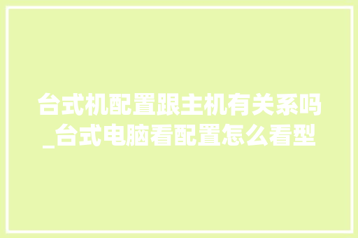 台式机配置跟主机有关系吗_台式电脑看配置怎么看型号 台式机配置跟主机有关系吗_台式电脑看配置怎么看型号