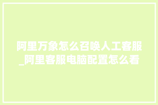 阿里万象怎么召唤人工客服_阿里客服电脑配置怎么看的 阿里万象怎么召唤人工客服_阿里客服电脑配置怎么看的