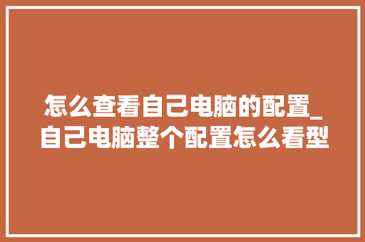 怎么查看自己电脑的配置_自己电脑整个配置怎么看型号