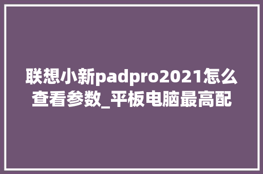 联想小新padpro2021怎么查看参数_平板电脑最高配置怎么看型号