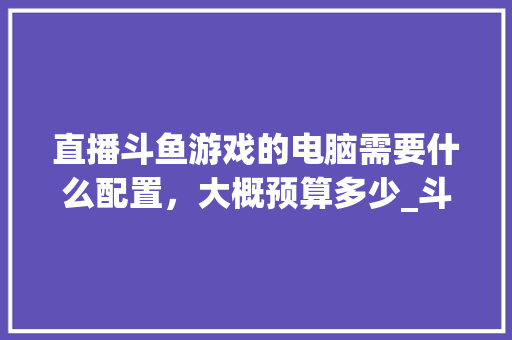 直播斗鱼游戏的电脑需要什么配置，大概预算多少_斗鱼怎么看电脑配置高低