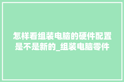 怎样看组装电脑的硬件配置是不是新的_组装电脑零件怎么看配置参数