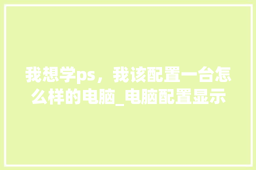 我想学ps，我该配置一台怎么样的电脑_电脑配置显示怎么看
