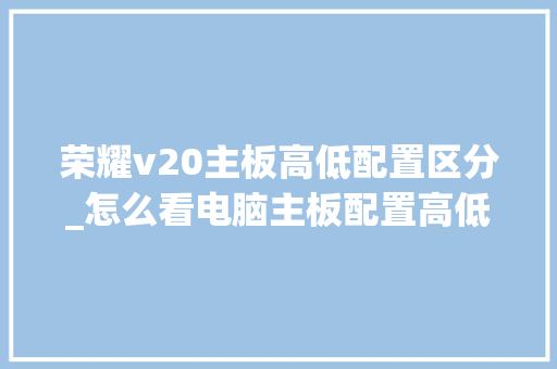 荣耀v20主板高低配置区分_怎么看电脑主板配置高低啊 荣耀v20主板高低配置区分_怎么看电脑主板配置高低啊