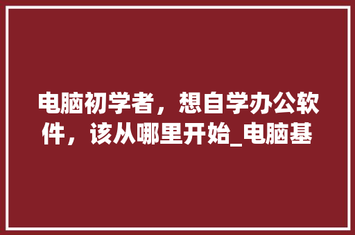 电脑初学者，想自学办公软件，该从哪里开始_电脑基础知识教程自学免费视频